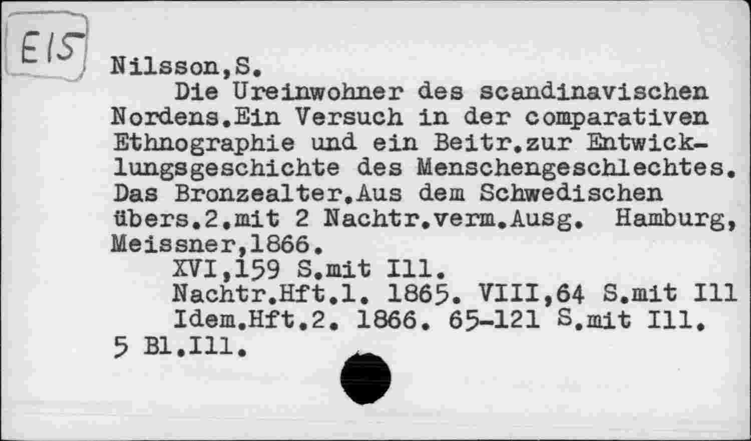 ﻿EIS^
- - )
Nilsson,S.
Die Ureinwohner des scandinavischen Nordens.Ein Versuch in der comparativen Ethnographie und ein Beitr. zur Entwicklungsgeschichte des Menschengeschlechtes. Das Bronzealter.Aus dem Schwedischen übers.2.mit 2 Nachtr.verm.Ausg. Hamburg, Meissner,1866.
XVI,159 S.mit Ill.
Nachtr.Hft.l. 1865. VIII,64 S.mit Ill Idem.Hft.2. 1866. 65-121 S.mit Ill.
5 Bl.Ill.	_